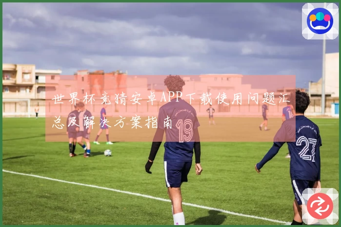世界杯竞猜安卓APP下载使用问题汇总及解决方案指南